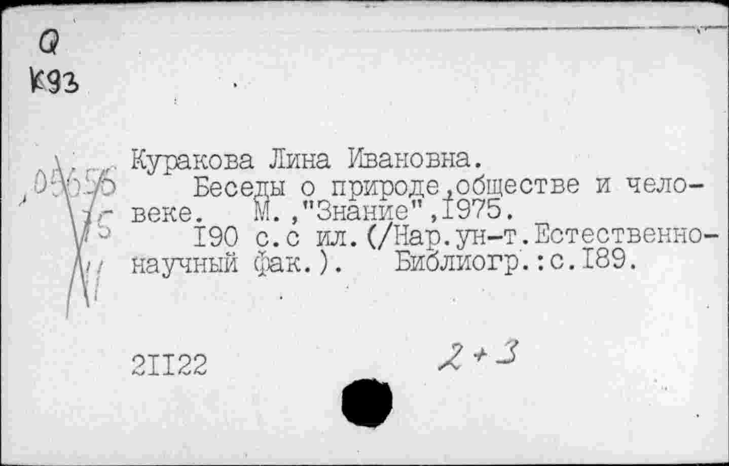 ﻿а
Мъ
\Куракова Лина Ивановна.
, лУк.О Беседы о природе .обществе и чело-
' \7г веке. М./’Знание" ,1975.
\р 190 с.с ил.(/Нар.ун-т.Естественно-
Д/ / научный фак.). Биолиогр.: с. 189.
21122